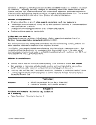 Contracted as a temporary marketing/sales consultant to assist 1040 introduce tax and other services on
the community. Developing marketing strategies and advertising materials for a newly form tax and
financial consulting firm. Creating interactive sales presentations, sales steps and marketing studies in
order to introduce an innovative approach to income tax, payroll and bookkeeping services. Find targeted
markets for personal and via internet services. Directed advertisement campaigns.
Selected Accomplishments:
 Bring innovative ideas to growth sales, expand market and reach new customers.
 Close the gap with customers and expand the gap with competitors by aiming at customer needs and
creating differentials in services.
 Create powerful marketing presentations of the company and products.
 Create promotional, sales and training tools
ECOLAB INC.– St. Paul, MN
Global leader in cleaning, sanitizing, food safety and infection prevention products and services.
Territory Manager/sanitation consultant 6/1996 to 11/2002
As a territory manager sold, manage and administered industrial warewashing, laundry, janitorial and
water treatment chemicals for institutional and hospitality accounts.
I provided our customers with innovative products that help the Customers meet requirements. As a
competitive differential, I extended my services providing documented training in the proper use of
chemicals, equipment, cleaning procedures and safety issues to comply with regulations from OSHA and
health department, title 22, (HACCP) solutions.
Selected Accomplishments:
 Increase sells on new and existing accounts achieving 165% increase on budget. See awards
 Gain great deal of mechanical aptitudes trouble shooting and repairing industrial warewashing,
laundry machines, water treatment and automatic chemical equipment dispensers.
 Learn and train on OSHA, HACCP and health department regulations to assist direct needs of clients.
 Learn to program complex chemical dispenser to control water and chemical intakes to improve
results and minimize cost.
Technology
Software: • MS Office suite (Word, Access, Excel, PowerPoint)
• Certified on Windows, Word, Outlook and Excel.
Education
NATIONAL UNIVERSITY – Guatemala City, Guatemala
BA in Marketing
 Major: Marketing l Minor: Advertisement l
Giovanni Sarazúa Resume Page 3
 