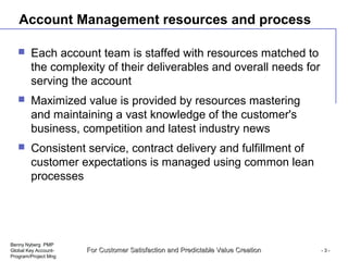 Benny Nyberg PMP
Global Key Account-
Program/Project Mng
For Customer Satisfaction and Predictable Value CreationFor Customer Satisfaction and Predictable Value Creation - 3 -
Account Management resources and process
 Each account team is staffed with resources matched to
the complexity of their deliverables and overall needs for
serving the account
 Maximized value is provided by resources mastering
and maintaining a vast knowledge of the customer's
business, competition and latest industry news
 Consistent service, contract delivery and fulfillment of
customer expectations is managed using common lean
processes
 
