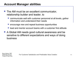 Benny Nyberg PMP
Global Key Account-
Program/Project Mng
For Customer Satisfaction and Predictable Value CreationFor Customer Satisfaction and Predictable Value Creation - 6 -
Account Manager abilities
 The AM must be an excellent communicator,
relationship builder and leader, to
 communicate well with customer personnel at all levels, gather
information and understand their needs
 encourage new and repeat business opportunities
 lead and mentor account teams with a customer first attitude
 A Global AM needs good cultural awareness and be
sensitive to different expectations and ways of doing
business
 