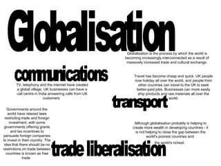 Globalization is the process by which the world is
becoming increasingly interconnected as a result of
massively increased trade and cultural exchange.
TV, telephony and the internet have created
a global village. UK businesses can have a
call centre in India answering calls from UK
customers.
Travel has become cheap and quick. UK people
now holiday all over the world, and people from
other countries can travel to the UK to seek
better-paid jobs. Businesses can more easily
ship products and raw materials all over the
world.
Governments around the
world have relaxed laws
restricting trade and foreign
investment, with some
governments offering grants
and tax incentives to
persuade foreign companies
to invest in their country. The
idea that there should be no
restrictions on trade between
countries is known as free
trade.
Although globalisation probably is helping to
create more wealth in developing countries - it
is not helping to close the gap between the
world's poorest countries and
the world's richest.
 