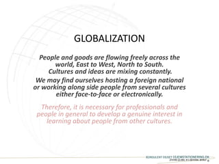 GLOBALIZATION
  People and goods are flowing freely across the
       world, East to West, North to South.
    Cultures and ideas are mixing constantly.
 We may find ourselves hosting a foreign national
or working along side people from several cultures
       either face-to-face or electronically.
  Therefore, it is necessary for professionals and
 people in general to develop a genuine interest in
    learning about people from other cultures.



                                      Konsulent Huset Hjemstationering.dk
                                                  Staying Global in a National World ®
 