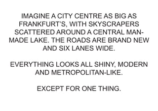 IMAGINE A CITY CENTRE AS BIG AS
  FRANKFURT’S, WITH SKYSCRAPERS
 SCATTERED AROUND A CENTRAL MAN-
MADE LAKE. THE ROADS ARE BRAND NEW
        AND SIX LANES WIDE.

EVERYTHING LOOKS ALL SHINY, MODERN
      AND METROPOLITAN-LIKE.

      EXCEPT FOR ONE THING.
 