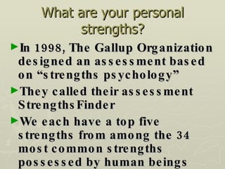 What are your personal strengths? In 1998, The Gallup Organization designed an assessment based on “strengths psychology” They called their assessment StrengthsFinder We each have a top five strengths from among the 34 most common strengths possessed by human beings 