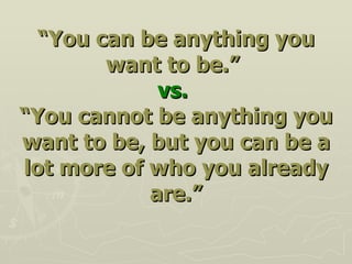 “ You can be anything you want to be.”   vs.   “You cannot be anything you want to be, but you can be a lot more of who you already are.” 