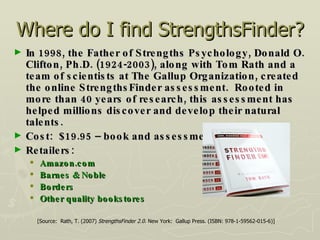 Where do I find StrengthsFinder? In 1998, the Father of Strengths Psychology, Donald O. Clifton, Ph.D. (1924-2003), along with Tom Rath and a team of scientists at The Gallup Organization, created the online StrengthsFinder assessment.  Rooted in more than 40 years of research, this assessment has helped millions discover and develop their natural talents. Cost:  $19.95 – book and assessment Retailers:  Amazon.com Barnes & Noble Borders Other quality bookstores [Source:  Rath, T. (2007)  StrengthsFinder 2.0 . New York:  Gallup Press. (ISBN: 978-1-59562-015-6)] 