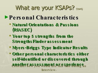 What are your KSAPs?  (cont) Personal Characteristics Natural Orientations & Passions (RIASEC) Your top 5 strengths from the StrengthsFinder assessment Myers-Briggs Type Indicator Results Other personal characteristics either self-identified or discovered through another assessment or experience Consider how you would use this info during an Interview. 