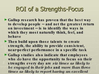 ROI of a Strengths-Focus Gallup research has proven that the best way to develop people -- and net the greatest return on investment -- is to identify the ways in which they most naturally think, feel, and behave Then build upon those talents to create strength, the ability to provide consistent, near-perfect performance in a specific task Gallup studies also indicate that employees who  do  have the opportunity to focus on their strengths every day are  six times as likely to be engaged in their jobs  and  more than three times as likely to report having an excellent quality of life  in general.  