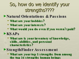 So, how do we identify your strengths???? Natural Orientations & Passions What are your hobbies? What are your interests? What would you do even if you weren’t paid? KSAPs What are is your inventory of knowledge, skills, abilities, and personal characteristics? StengthFinder Assessment What are your top 5 strengths from among the top 34 strengths human beings possess? 