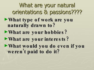 What are your natural orientations & passions???? What type of work are you naturally drawn to? What are your hobbies? What are your interests? What would you do even if you weren’t paid to do it? 