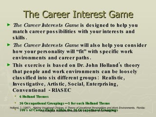 The Career Interest Game The Career Interests Game  is designed to help you match career possibilities with your interests and skills.  The Career Interests Game  will also help you consider how your personality will “fit” with specific work environments and career paths.  This exercise is based on Dr. John Holland's theory that people and work environments can be loosely classified into six different groups:  Realistic, Investigative, Artistic, Social, Enterprising, Conventional  - RIASEC 6 Holland Themes 30 Occupational Groupings—5 for each Holland Theme 100’s of Career Fields within the 30 Occupational Groupings Holland, J. (1997).  Making Vocational Choices: A Theory of Vocational Personalities and Work Environments .  Florida:  Psychological Assessment Resources Inc.  (ISBN:  0-911-90727-0) 