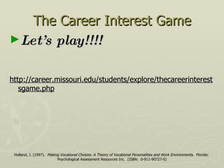 The Career Interest Game Let’s play!!!! http://career.missouri.edu/students/explore/thecareerinterestsgame.php Holland, J. (1997).  Making Vocational Choices: A Theory of Vocational Personalities and Work Environments .  Florida:  Psychological Assessment Resources Inc.  (ISBN:  0-911-90727-0) 