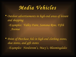 Media Vehicles   Outdoor advertisements in high-end areas of leisure and shopping  -Examples:  Valley Faire, Santana Row, Fifth Avenue Point of Purchase Ads in high-end clothing stores, shoe stores, and gift stores - Examples:  Nordstrom’s, Macy’s, Bloomingdales  