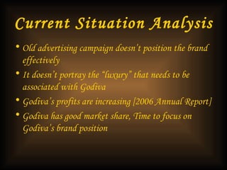 Current Situation Analysis Old advertising campaign doesn’t position the brand effectively   It doesn’t portray the “luxury” that needs to be associated with Godiva Godiva’s profits are increasing [2006 Annual Report]   Godiva has good market share, Time to focus on Godiva’s brand position   