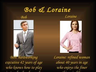 Bob & Loraine   Bob Loraine   Loraine: refined woman about 40 years in age who enjoys the finer things in life  Bob: hardworking executive 42 years of age who knows how to play just as hard as he works 