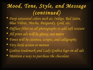 Mood, Tone, Style, and Message (continued) Deep saturated colors such as: Indigo, Red Satin, Blue Velvet, Mocha, Burgundy, Gold, etc. Diffuse filter on all photographs to add soft texture All print ads will be glossy, not matte Fonts will be cursives, scripts, and calligraphy Very little action or motion Godiva trademark and Lady Godiva logo on all ads Mention a way to purchase the chocolate  