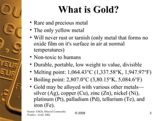 What is Gold? Rare and precious metal The only yellow metal  Will never rust or tarnish (only metal that forms no oxide film on it's surface in air at normal temperatures) Non-toxic to humans Durable, portable, low weight to value, divisible  Melting point: 1,064.43°C (1,337.58°K, 1,947.97°F)  Boiling point: 2,807.0°C (3,80.15°K, 5,084.6°F)  Gold may be alloyed with various other metals—silver (Ag), copper (Cu), zinc (Zn), nickel (Ni), platinum (Pt), palladium (Pd), tellurium (Te), and iron (Fe). Source: USGS,  Mineral Commodity Profiles—Gold , 2002. 