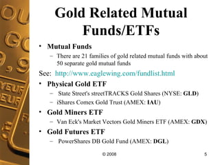 Gold Related Mutual Funds/ETFs Mutual Funds There are 21 families of gold related mutual funds with about 50 separate gold mutual funds See:  http://www.eaglewing.com/fundlist.html Physical Gold ETF State Street's streetTRACKS Gold Shares (NYSE:  GLD ) iShares Comex Gold Trust (AMEX:  IAU )  Gold Miners ETF Van Eck's Market Vectors Gold Miners ETF (AMEX:  GDX )  Gold Futures ETF PowerShares DB Gold Fund (AMEX:  DGL ) 