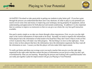 Playing to Your Potential At GolfTEC Cleveland we take great pride in getting our students to play better golf.  If you have gone through the process you understand that there aren’t any shortcuts. In order to play to your potential you need to invest some time and money in improving your technique, having properly fit equipment, and an understanding and appreciation for both physical and mental conditioning.  In addition it is also important that we continue to improve as instructors so that we can give our clients the very best golf instruction available. Our goal is pretty simple as we take our clients through a three step process. First, we give you the right steps or the correct information of what needs to be fixed.  Secondly we need to organize the information.  Some players have the information of what needs to be fixed but if they don’t know what to work on first or how to practice they will make very little progress.  The last thing is to move at the right pace.  From time to time we have players that have the information, have the information organized, but they want all the information at once.  I assure you that this player will also make little improvement. To really get better and drop your average score you need a teacher that can give you the right steps organized in the right order and then control the pace of information you are given so that you don’t get overwhelmed by what you are learning.  Respecting the process and working with a qualified teacher who can really put together a plan for improvement will get you Playing to Your Potential. 