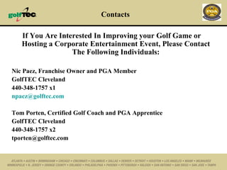 Contacts If You Are Interested In Improving your Golf Game or Hosting a Corporate Entertainment Event, Please Contact The Following Individuals: Nic Paez, Franchise Owner and PGA Member GolfTEC Cleveland 440-348-1757 x1 [email_address] Tom Porten, Certified Golf Coach and PGA Apprentice GolfTEC Cleveland 440-348-1757 x2 [email_address] 