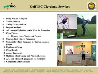 GolfTEC Cleveland Services Body Motion Analysis Video Analysis Swing Plane Analysis Impact Analysis All Lessons Uploaded to the Web for Retention Club Fitting  Drivers, Irons, Wedges, & Putters Custom Golf Fitness Programs Competitive Golf Program for the tournament player Equipment Sales Club Repair Junior Programs Outdoor Short Game and Playing Lessons 3, 6, and 12 month programs for flexibility Corporate Entertainment 