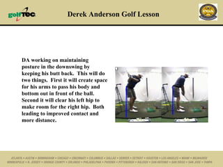 Derek Anderson Golf Lesson DA working on maintaining posture in the downswing by keeping his butt back.  This will do two things.  First it will create space for his arms to pass his body and bottom out in front of the ball.  Second it will clear his left hip to make room for the right hip.  Both leading to improved contact and more distance.  