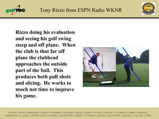Tony Rizzo from ESPN Radio WKNR Rizzo doing his evaluation and seeing his golf swing steep and off plane.  When the club is that far off plane the clubhead approaches the outside part of the ball.  This produces both pull shots and slicing.  He works to much not time to improve his game. 