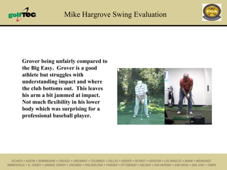 Mike Hargrove Swing Evaluation Grover being unfairly compared to the Big Easy.  Grover is a good athlete but struggles with understanding impact and where the club bottoms out.  This leaves his arm a bit jammed at impact.  Not much flexibility in his lower body which was surprising for a professional baseball player. 