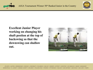 AJGA Tournament Winner 50 th  Ranked Junior   in the Country Excellent Junior Player working on changing his shaft postion at the top of backswing so that the downswing can shallow out. 