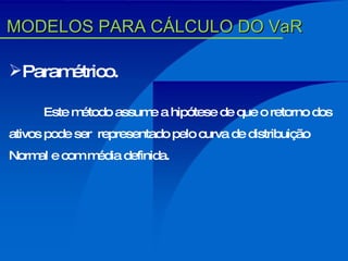 Paramétrico. Este método assume a hipótese de que o retorno dos ativos pode ser  representado pelo curva de distribuição Normal e com média definida. MODELOS PARA CÁLCULO DO VaR 
