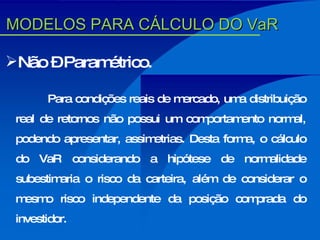 Não – Paramétrico. Para condições reais de mercado, uma distribuição real de retornos não possui um comportamento normal, podendo apresentar, assimetrias. Desta forma, o cálculo do VaR considerando a hipótese de normalidade subestimaria o risco da carteira, além de considerar o mesmo risco independente da posição comprada do investidor. MODELOS PARA CÁLCULO DO VaR 
