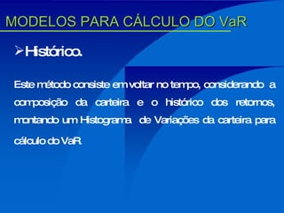Histórico. Este método consiste em voltar no tempo, considerando  a composição da carteira e o histórico dos retornos, montando um Histograma  de Variações da carteira para cálculo do VaR . MODELOS PARA CÁLCULO DO VaR 