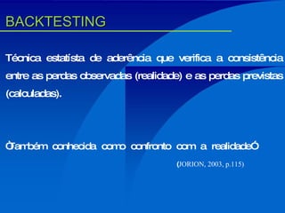 Técnica estatísta de aderência que verifica a consistência entre as perdas observadas (realidade) e as perdas previstas (calculadas). “ Também conhecida como confronto com a realidade” ( JORION, 2003, p.115) BACKTESTING 
