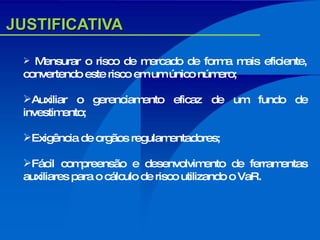 JUSTIFICATIVA Mensurar o risco de mercado de forma mais eficiente, convertendo este risco em um único número; Auxiliar o gerenciamento eficaz de um fundo de investimento; Exigência de orgãos regulamentadores; Fácil compreensão e desenvolvimento de ferramentas auxiliares para o cálculo de risco utilizando o VaR. 