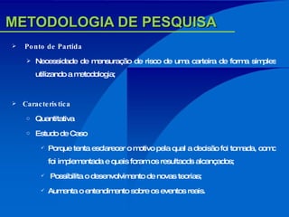 METODOLOGIA DE PESQUISA Ponto de Partida Necessidade de mensuração de risco de uma carteira de forma simples utilizando a metodologia; Caracteristica Quantitativa Estudo de Caso Porque tenta esclarecer o motivo pela qual a decisão foi tomada, como foi implementada e quais foram os resultaods alcançados; Possibilita o desenvolvimento de novas teorias; Aumenta o entendimento sobre os eventos reais. 