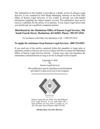 The information in this booklet is provided as a public service by Kansas Legal
Services, It was compiled by Paul Shipp (Managing Attorney in the Flint Hills
Office of Kansas Legal Services). It was written to provide you with helpful
information regarding the subject matters covered. This publication must not be
used as a substitute for the advice of an attorney. If you require legal advice then
you should seek out a qualified, competent attorney.
Distributed by the Manhattan Office of Kansas Legal Services, 104
South Fourth Street, Manhattan, KS 66502; Phone: 785-537-2943.
For assistance with Elder Law Questions, Call: 1-888-353-5337
To apply for assistance from Kansas Legal Services: 800-723-6953
If you need any of the articles contained within this pamphlet in larger print or
alternative media so that you can review it please feel free to contact the Manhattan
Office of Kansas Legal Services directly. Anyone may copy and reproduce the
information contained herein so long as no fee is charged to the recipient.
Copyright © 2016
By
Kansas Legal Services
This publication may be reproduced and distributed
provided it is done at no cost to the recipient.
Kansas Legal Services offers Free and Reduced
Cost Legal Services. If you need help with a
legal problem you may want to contact us, we
serve the entire state of Kansas: 800-723-6953
(Marilyn Harp, Executive Director)
 