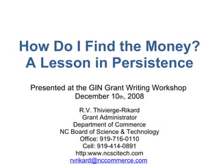 Presented at the GIN Grant Writing Workshop  December 10 th , 2008 R.V. Thivierge-Rikard Grant Administrator Department of Commerce NC Board of Science & Technology Office: 919-716-0110 Cell: 919-414-0891 http:www.ncscitech.com [email_address]   How Do I Find the Money? A Lesson in Persistence 