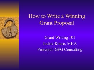 How to Write a Winning Grant Proposal Grant Writing 101 Jackie Rouse, MHA Principal, GFG Consulting 
