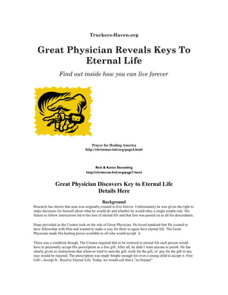 Truckers-Haven.org
Great Physician Reveals Keys To
Eternal Life
Find out inside how you can live forever
Prayer for Healing America
http://christmas-intl.org/page4.html
Rick & Karen Stoneking
http://christmas-Intl.org/page7.html
Great Physician Discovers Key to Eternal Life
Details Here
Background
Research has shown that man was originally created to live forever. Unfortunately he was given the right to
make decisions for himself about what he would do and whether he would obey a single simple rule. His
failure to follow instructions led to his loss of eternal life and that loss was passed on to all his descendants.
Hope prevailed as the Creator took on the role of Great Physician. He loved mankind that He created to
have fellowship with Him and wanted to make a way for them to again have eternal life. The Great
Physician made His healing power available to all who would accept it.
There was a condition though, The Creator required that to be restored to eternal life each person would
have to personally accept His prescription as a free gift. After all, he didn’t want anyone to perish. He has
clearly given us instructions that whoever tried to earn the gift, work for the gift, or pay for the gift in any
way would be rejected. The prescription was made Simple enough for even a young child to accept it. Free
Gift—Accept It– Receive Eternal Life. Today, we would call that a “no brainer”
 