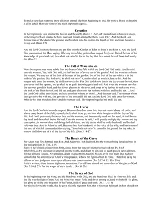 To make sure that everyone knew all about eternal life from beginning to end, He wrote a Book to describe
it all in detail. Here are some of the most important aspects.
Creation
In the beginning, God created the heaven and the earth. (Gen 1:1) So God Created man in his own image,
in the image of God created he him; male and female created he them. (Gen 1:27) And the Lord God
formed man of the dust of the ground, and breathed into his nostrils the breath of life; and man became a
living soul. (Gen 2:7)
And the Lord God took the man and put him into the Garden of Eden to dress it and keep it. And the Lord
God commanded the Man, saying, Of every tree of the garden thou mayest freely eat: But of the tree of the
knowledge of good and evil, thou shalt not eat of it: for in the day that thou eatest thereof thou shalt surely
die. (Gen 2:1
The Fall of Man into sin
Now the serpent was more subtle than any beast of the field which the Lord God Had made. And he said
unto the woman, Yea, hath God said, ye shall not eat of every tree of the garden? And the woman said unto
the serpent, We may eat of the fruit of the trees of the garden: But of the fruit of the tree which is in the
midst of the garden, God hath said, Ye shall not eat of it, neither shall ye touch it, lest ye die. And the
serpent said unto the woman, Ye shall not surely die: For God doth know that in the day ye eat thereof, then
your eyes shall be opened, and ye shall be as gods, knowing good and evil. And when the woman saw that
the tree was good for food, and that it was pleasant to the eyes, and a tree to be desired to make one wise,
she took of the fruit thereof, and did eat, and gave also unto her husband with her, and he did eat. ...And
the Lord God called unto Adam, and said unto him where art thou? ...And the man said, The woman whom
thou gavest to be with me, she gave me of the tree and I did eat. And the Lord God said unto the woman,
What is this that thou has done? And the woman said, The serpent beguiled me and I did eat.
The Curse
And the Lord God said unto the serpent, Because thou hast done this, thou art cursed above all cattle, and
above every beast of the field; upon thy belly shalt thou go, and dust shalt though eat all the days of thy
life: And I will put enmity between thee and the woman, and between thy seed and her seed; it shall bruise
thy head, and thou shalt bruise his heel. Unto the woman he said, I will greatly multiply thy sorrow and thy
conception.; in sorrow thou shalt bring forth children; and thy desire shall be to thy husband, and he shall
rule over thee. And to Adam he said, Because thou has hearkened to the voice of thy wife, and hast eaten of
the tree, of which I commanded thee saying, Thou shalt not eat of it: cursed is the ground for thy sake; in
sorrow shall thou eat of it all the days of thy life; (Gen 3:14-17)
The Result of the Curse
For Adam was first formed, then Eve. And Adam was not deceived, but the woman being deceived was in
the transgression. (1 Tim. 2:14)
Surely I have been a sinner from birth, sinful from the time my mother conceived me. Ps. 51:5
Wherefore, as by one man sin entered into the world, and death by sin; and so death passed upon all men,
for that all have sinned. Nevertheless, death reigned from Adam to Moses, even over them that had not
sinned after the similitude of Adam’s transgression, who is the figure of him to come.. Therefore as by the
offense of one, judgment came upon all men unto condemnation (Ro. 5:12 & 15, 18a, 19a)
As it is written, there is none righteous, no not one. For all have sinned and come short of the glory of God.
(Ro. 3:10 & 23) For the wages of sin is death; ...(Ro. 6:23a)
The Grace of God
In the beginning was the Word, and the Word was with God, and the Word was God. In Him was life; and
the life was the light of men. And the Word was made flesh, and dwelt among us, (and we behold His glory,
the glory as of the only begotten of the Father,) full of grace and truth. (Jn. 1:1,4,14)
For God so loved the world, that he gave his only begotten Son, that whosoever believeth in him should not
 