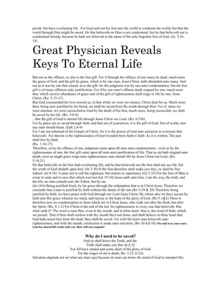 perish, but have everlasting life. For God sent not his Son into the world to condemn the world; but that the
world through Him might be saved. He that believeth on Him is not condemned: but he that believeth not is
condemned already, because he hath not believed in the name of the only begotten Son of God. (Jn. 3:16-
18)
Great Physician Reveals
Keys To Eternal Life
But not as the offence, so also is the free gift. For if through the offence of one many be dead, much more
the grace of God, and the gift by grace, which is by one man, Jesus Christ, hath abounded unto many. And
not as it was by one that sinned, so is the gift: for the judgment was by one unto condemnation, but the free
gift is of many offences unto justification. For if by one man’s offense death reigned by one; much more
they which receive abundance of grace and of the gift of righteousness shall reign in life by one, Jesus
Christ. (Ro. 5:15-17)
But God commended his love toward us, in that while we were yet sinners, Christ died for us. Much more
then, being now justified by his blood, we shall be saved from the wrath through Him. For if, when we
were enemies, we were reconciled to God by the death of his Son, much more, being reconciled, we shall
be saved by his life. (Ro. 5:8-9)
...But the gift of God is eternal life through Jesus Christ our Lord. (Ro. 6:23b)
For by grace are ye saved through faith; and that not of yourselves; it is the gift of God; Not of works, lest
any man should boast. (Eph 2:8-9)
For I am not ashamed of the Gospel of Christ; for it is the power of God unto salvation to everyone that
believeth; For therein is the righteousness of God revealed from faith to faith: As it is written, The just
shall live by faith.
(Ro. 1:16-17)
Therefore, as by the offence of one, judgment came upon all men unto condemnation; even so by the
righteousness of one, the free gift came upon all men unto justification of life. That as sin hath reigned unto
death, even so might grace reign unto righteousness unto eternal life by Jesus Christ our Lord. (Ro.
5:18,21)
He that believeth on the Son hath everlasting life; and he that believeth not the Son shall not see life; but
the wrath of God abideth upon him. (Jn 3:36) If the Son therefore shall make you free, ye shall be free
indeed. (Jn 8:36) I came not to call the righteous, but sinners to repentance (Lk 5:32) For the Son of Man is
come to seek and to save that which was lost (Lk 19:10) Jesus saith unto him, I am the way, the truth, and
the life; no man cometh unto the Father, but by me.
(Jn 14:6) Being justified freely by his grace through the redemption that is in Christ Jesus; Therefore we
conclude that a man is justified by faith without the deeds of the law (Ro 3:24 & 28) Therefore being
justified by faith, we have peace with God through our Lord Jesus Christ: By whom also we have access by
faith into this grace wherein we stand, and rejoice in the hope of the glory of God. (Ro 5:1&2) There is
therefore now no condemnation to them which are in Christ Jesus, who walk not after the flesh, but after
the Spirit. (Ro. 8:1-2) For Christ is the end of the law for righteousness to every one that believeth. But
what saith it? The word is near thee, even in thy mouth, and in thine heart: that is, the word of faith, which
we preach. That if thou shalt confess with thy mouth the Lord Jesus, and shalt believe in thine heart that
God hath raised him from the dead, thou shalt be saved. For with the heart man believeth unto
righteousness; and with the mouth, confession is made unto salvation. (Ro 10:4,8-10) The ball is in your court.
God has shared His truth with you. How will you respond?
Why do I need to be saved?
And ye shall know the Truth, and the
Truth shall make you free Jn 8:32
For All have sinned and come short of the glory of God
For the wages of sin is death. Ro. 3:23; 6:23a
Salvation depends not on what any man says because no man can know the mind of God to interpret His
 