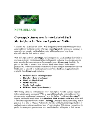 NEWS RELEASE

GreenAppX Announces Private Labeled SaaS
Marketplaces for Telecom Agents and VARs
Charlotte, NC – February 11, 2009 – With competitive threats and shrinking revenues
generated from traditional service offerings, GreenAppX today announced a strategy to
assist telecom agencies and VARs in creating additional areas of growth and
diversification for their business model.

With marketplaces from GreenAppX, telecom agents and VARs can help their small to
mid-size customers eliminate capital expenditures and confusing licensing agreements
often associated with on-premise software deployments. GreenAppX simplifies the
process for SMBs to access critical business applications needed for increased
productivity, communication and collaboration, by delivering on-demand software over
the Internet as a month-to-month subscription service. Hundreds of applications are
available from GreenAppX including:

       •   Microsoft Hosted Exchange Server
       •   BlackBerry Enterprise Server
       •   GoodLink Mobile Email
       •   McAfee Security
       •   WebEx Conferencing
       •   IBM Data Back Up and Recovery

“Developing a branded Software as a Service marketplace provides a unique way for
independent telecom agents and VARs to layer additional value on top of the services
they currently supply to their customers,” says Jim Safran, President of GreenAppX.
Popular on-demand applications from Microsoft, IBM, Motorola and Cisco, paired with
a robust hosting infrastructure, enables GreenAppX to deploy a fully functioning market
presence in as little as 30 days. Partners also have the ability to create unique bundles of
applications providing an additional level of customization. With intense competition for
productive sub-agents, partners now have an additional recruiting tool in their arsenal.
 