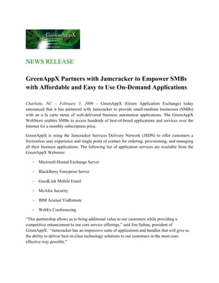 NEWS RELEASE

GreenAppX Partners with Jamcracker to Empower SMBs
with Affordable and Easy to Use On-Demand Applications

Charlotte, NC – February 5, 2009 – GreenAppX (Green Application Exchange) today
announced that it has partnered with Jamcracker to provide small-medium businesses (SMBs)
with an a la carte menu of web-delivered business automation applications. The GreenAppX
WebStore enables SMBs to access hundreds of best-of-breed applications and services over the
Internet for a monthly subscription price.

GreenAppX is using the Jamcracker Services Delivery Network (JSDN) to offer customers a
frictionless user experience and single point of contact for ordering, provisioning, and managing
all their business applications. The following list of application services are available from the
GreenAppX Webstore:

   − Microsoft Hosted Exchange Server

   − BlackBerry Enterprise Server

   − GoodLink Mobile Email

   − McAfee Security

   − IBM Arsenal ViaRemote

   − WebEx Conferencing

“This partnership allows us to bring additional value to our customers while providing a
competitive enhancement to our core service offerings,” said Jim Safran, president of
GreenAppX. “Jamcracker has an impressive suite of applications and bundles that will give us
the ability to deliver best-in-class technology solutions to our customers in the most cost-
effective way possible.”
 