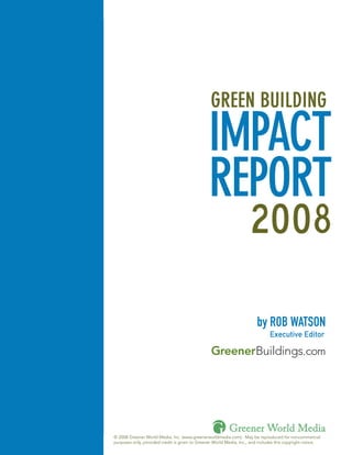 GREEN BUILDING

                                                    IMPACT
                                                    REPORT
                                                                         2008

                                                                            by ROB WATSON
                                                                                   Executive Editor

                                                                                                   .com




                                                              Greener World Media
1   © 2008 Greener World Media, Inc. (www.greenerworldmedia.com). May be reproduced for noncommercial
    purposes only, provided credit is given to Greener World Media, Inc., and includes this copyright notice.
 