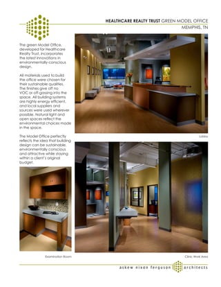 HEALTHCAREREALTY TRUST GREEN MODEL OFFICE
                                   HEALTHCARE REALTY GREEN MODE L O F F I C E
                                                                MEMPHIS, TN


The green Model Office,
developed for Healthcare
Realty Trust, incorporates
the latest innovations in
environmentally-conscious
design.

All materials used to build
the office were chosen for
their sustainable qualities.
The finishes give off no
VOC or off-gassing into the
space. All building systems
are highly energy efficient,
and local suppliers and
sources were used wherever
possible. Natural light and
open spaces reflect the
environmental choices made
in the space.

The Model Office perfectly                                                  Lobby
reflects the idea that building
design can be sustainable,
environmentally conscious
and attractive while staying
within a client’s original
budget.




               Examination Room                                    Clinic Work Area
 