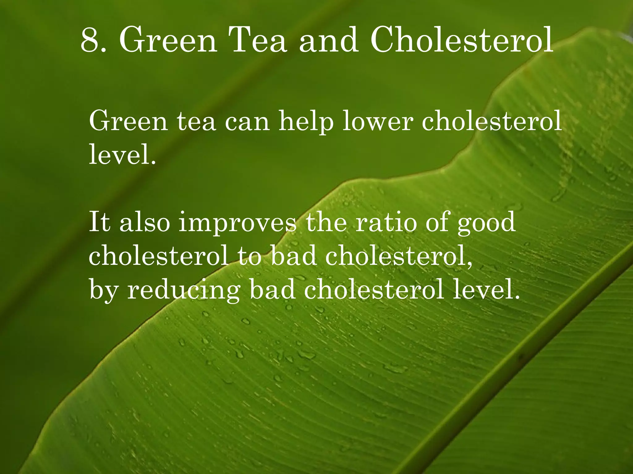 8. Green Tea and Cholesterol Green tea can help lower cholesterol level. It also improves the ratio of good cholesterol to bad cholesterol,  by reducing bad cholesterol level. 