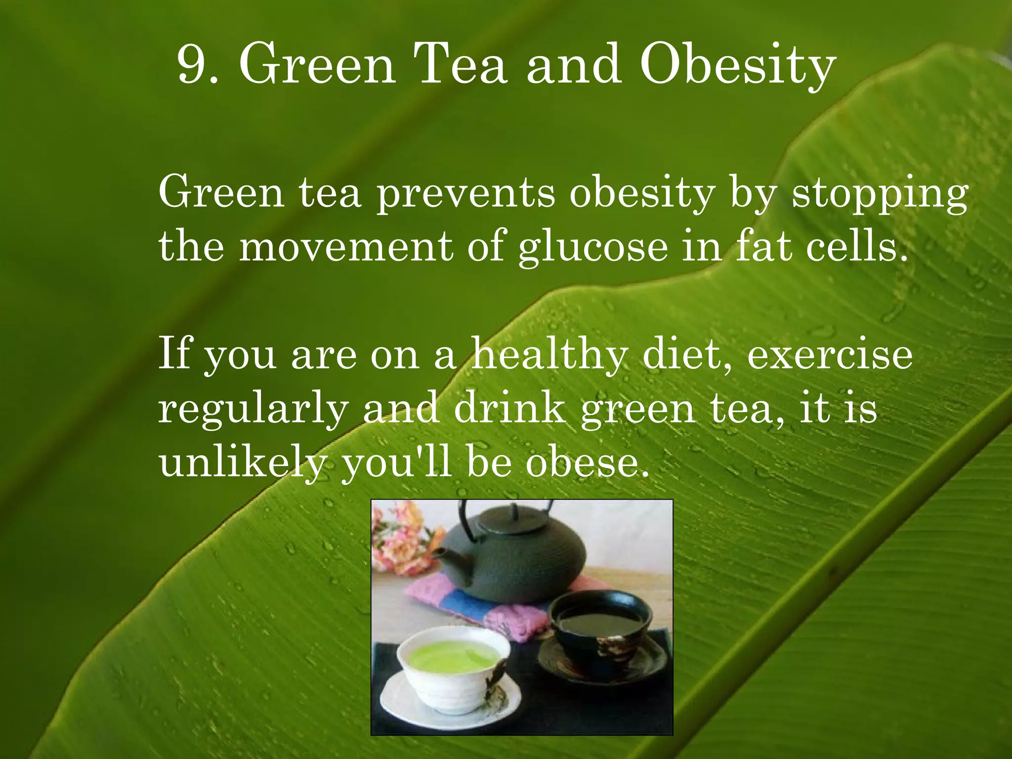 9. Green Tea and Obesity Green tea prevents obesity by stopping the movement of glucose in fat cells. If you are on a healthy diet, exercise regularly and drink green tea, it is unlikely you'll be obese. 