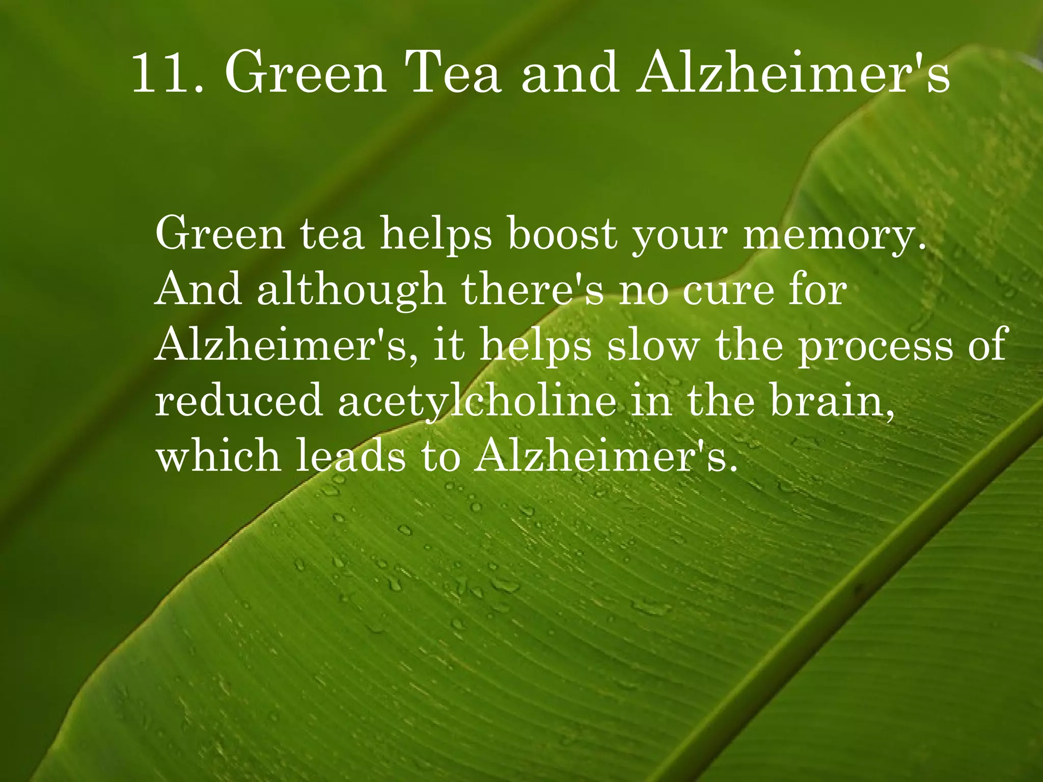 11. Green Tea and Alzheimer's Green tea helps boost your memory. And although there's no cure for Alzheimer's, it helps slow the process of reduced acetylcholine in the brain, which leads to Alzheimer's. 