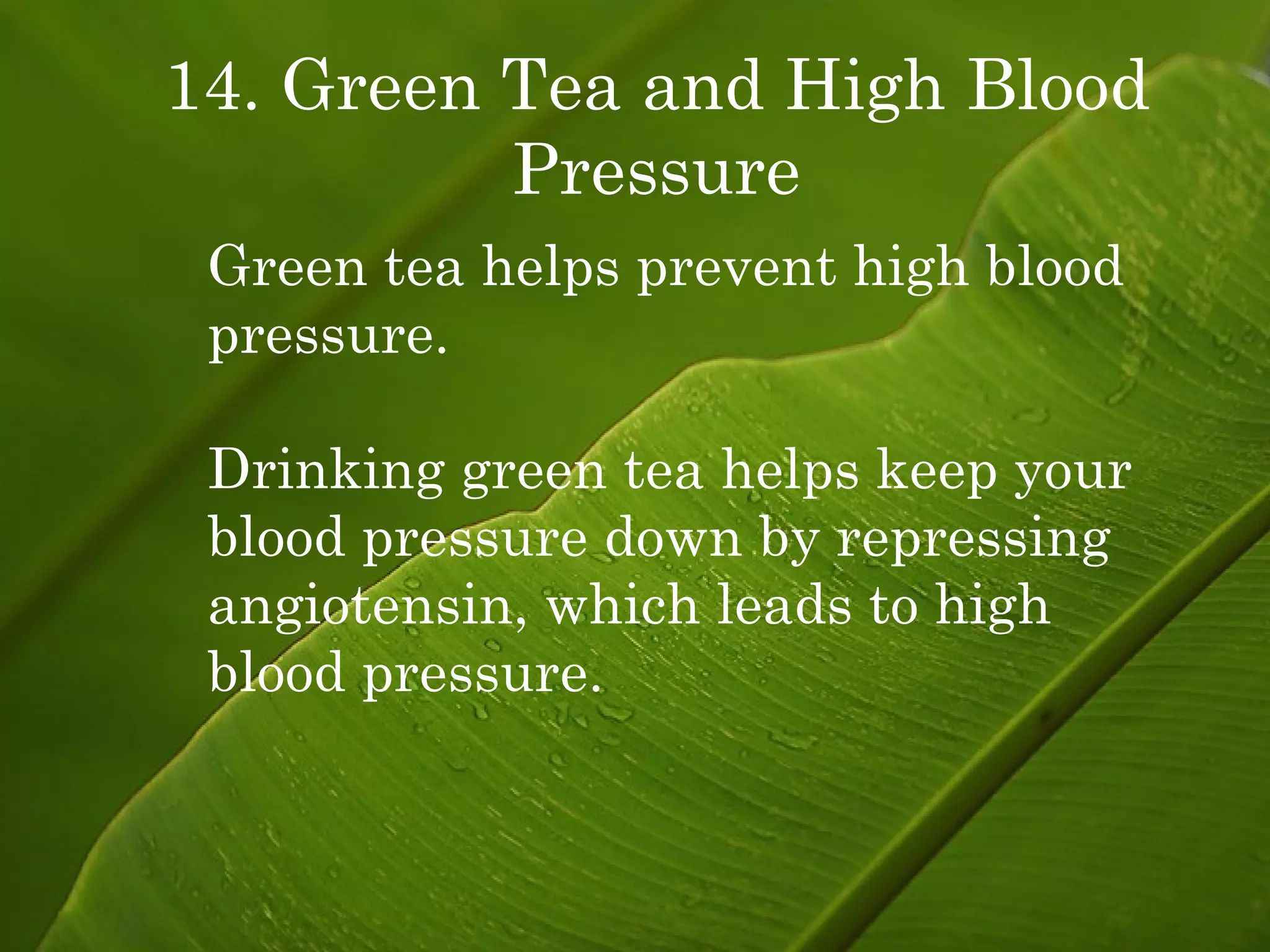 14. Green Tea and High Blood Pressure Green tea helps prevent high blood pressure. Drinking green tea helps keep your blood pressure down by repressing angiotensin, which leads to high blood pressure. 