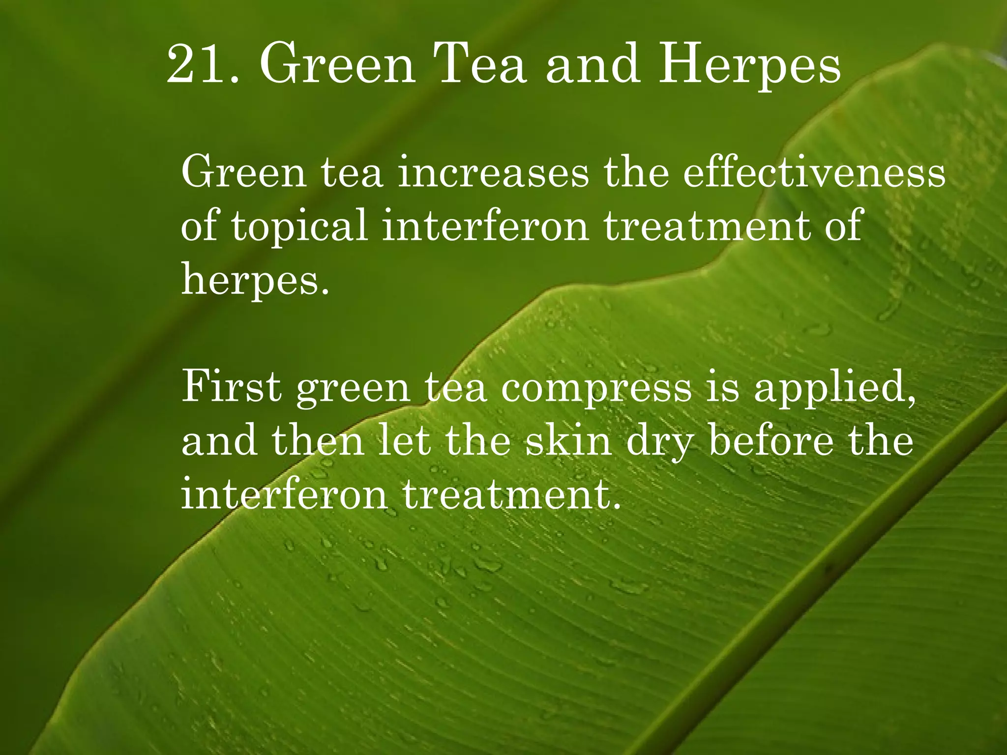 21. Green Tea and Herpes Green tea increases the effectiveness of topical interferon treatment of herpes. First green tea compress is applied, and then let the skin dry before the interferon treatment. 