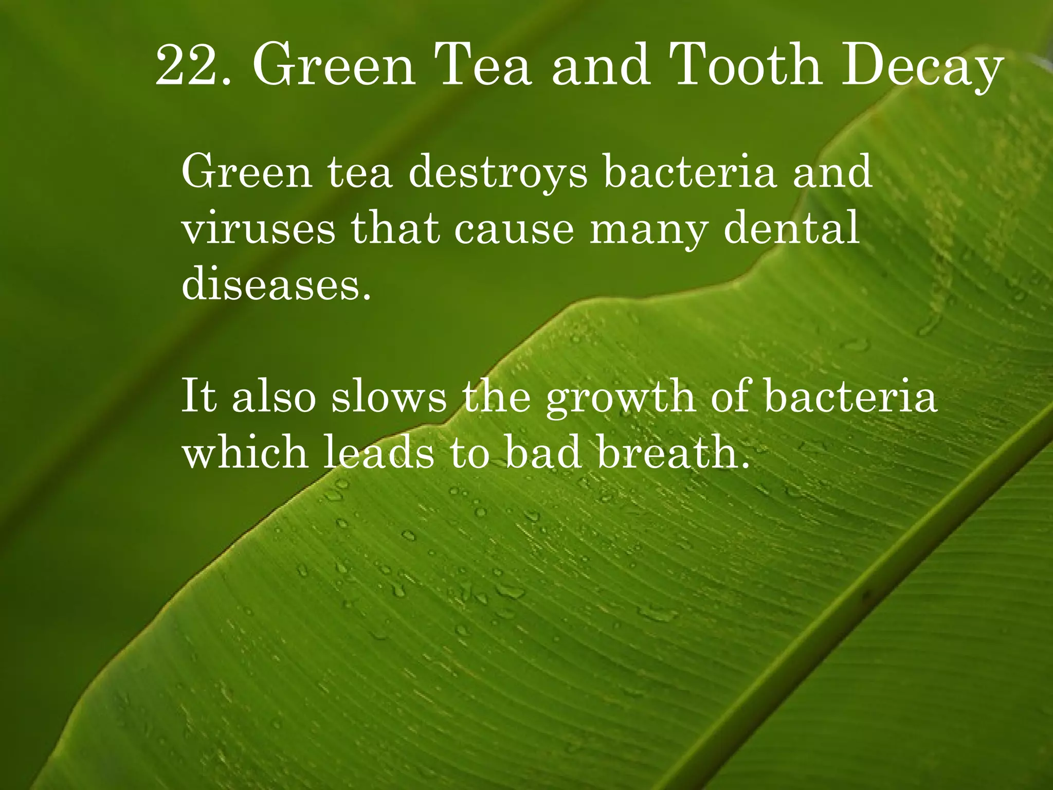 22. Green Tea and Tooth Decay Green tea destroys bacteria and viruses that cause many dental  diseases. It also slows the growth of bacteria which leads to bad breath. 